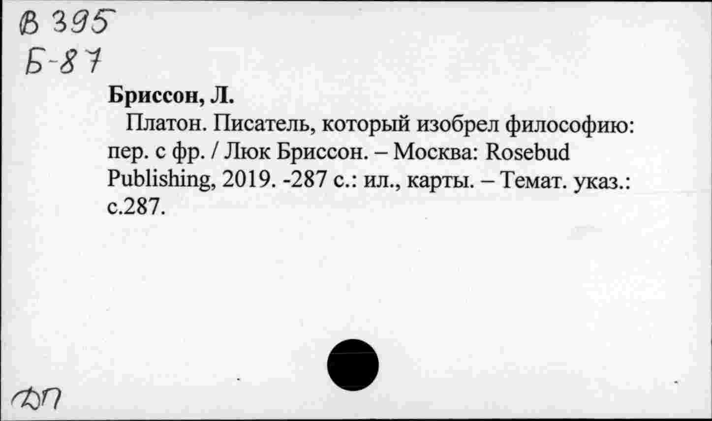 ﻿е> i95
БП
Бриссон, Л.
Платон. Писатель, который изобрел философию: пер. с фр. / Люк Бриссон. - Москва: Rosebud Publishing, 2019. -287 с.: ил., карты. -Темат. указ.: с.287.